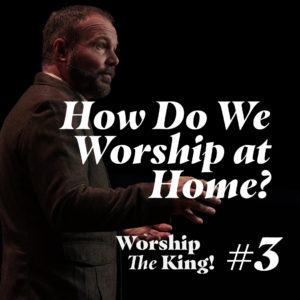 Worship the King #3 – How Do We Worship at Home?